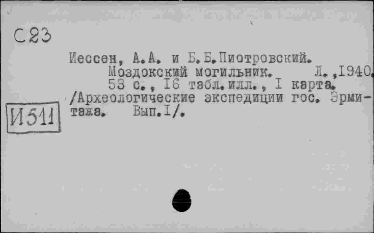 ﻿С.23
И 511
Иессеи, А. А. и Б. Е, Пиотровский.
Моздокский могильник. Л. ,1940,
53 с., 16 табл. илл., I карта. /Археологические экспедиции гос. Эрмитажа. Вып,1/.